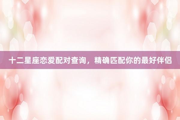 十二星座恋爱配对查询，精确匹配你的最好伴侣