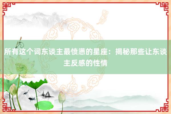 所有这个词东谈主最愤懑的星座：揭秘那些让东谈主反感的性情