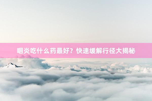咽炎吃什么药最好？快速缓解行径大揭秘
